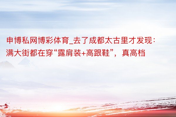 申博私网博彩体育_去了成都太古里才发现：满大街都在穿“露肩装+高跟鞋”，真高档