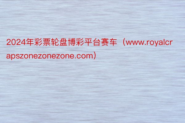 2024年彩票轮盘博彩平台赛车（www.royalcrapszonezonezone.com）