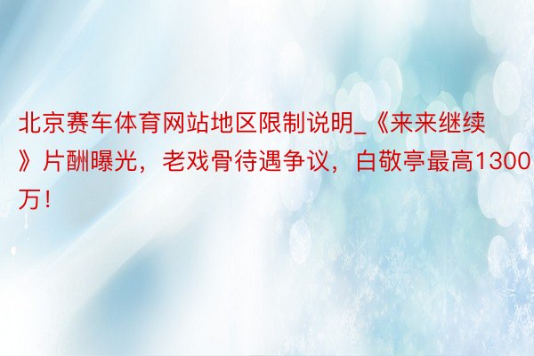 北京赛车体育网站地区限制说明_《来来继续》片酬曝光，老戏骨待遇争议，白敬亭最高1300万！