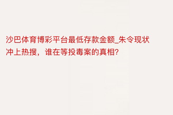 沙巴体育博彩平台最低存款金额_朱令现状冲上热搜，谁在等投毒案的真相？