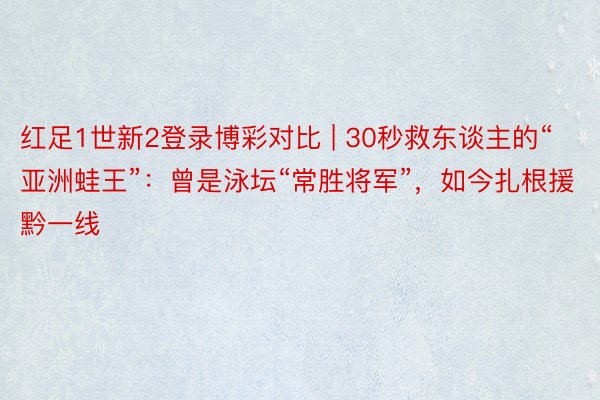 红足1世新2登录博彩对比 | 30秒救东谈主的“亚洲蛙王”：曾是泳坛“常胜将军”，如今扎根援黔一线