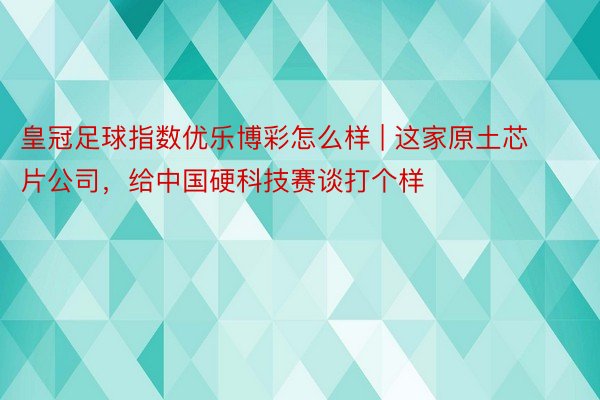 皇冠足球指数优乐博彩怎么样 | 这家原土芯片公司，给中国硬科技赛谈打个样