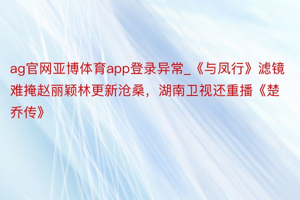 ag官网亚博体育app登录异常_《与凤行》滤镜难掩赵丽颖林更新沧桑，湖南卫视还重播《楚乔传》