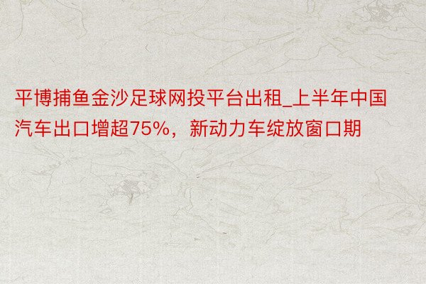 平博捕鱼金沙足球网投平台出租_上半年中国汽车出口增超75%，新动力车绽放窗口期