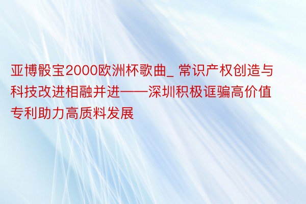 亚博骰宝2000欧洲杯歌曲_ 常识产权创造与科技改进相融并进——深圳积极诓骗高价值专利助力高质料发展