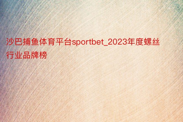 沙巴捕鱼体育平台sportbet_2023年度螺丝行业品牌榜