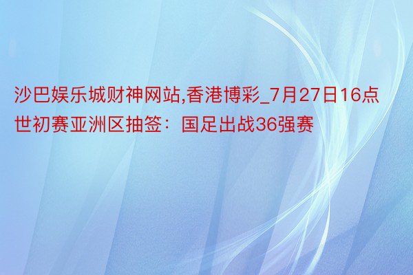 沙巴娱乐城财神网站，香港博彩_7月27日16点世初赛亚洲区抽签：国足出战36强赛