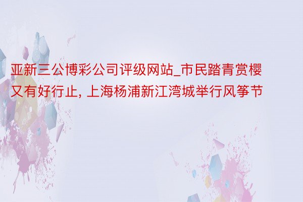 亚新三公博彩公司评级网站_市民踏青赏樱又有好行止， 上海杨浦新江湾城举行风筝节