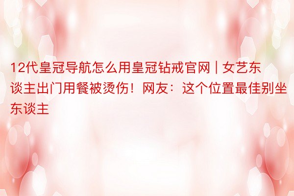 12代皇冠导航怎么用皇冠钻戒官网 | 女艺东谈主出门用餐被烫伤！网友：这个位置最佳别坐东谈主