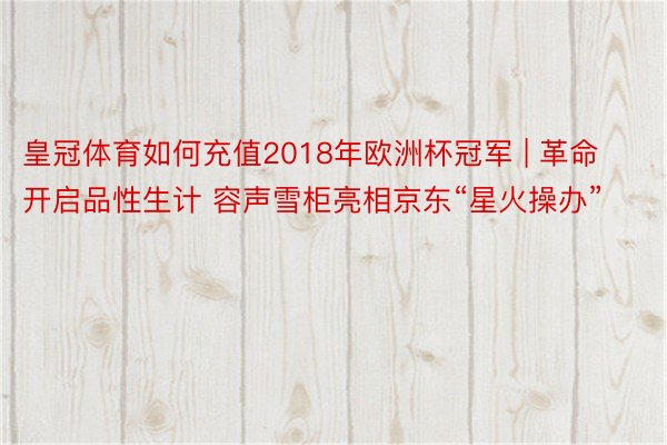 皇冠体育如何充值2018年欧洲杯冠军 | 革命开启品性生计 容声雪柜亮相京东“星火操办”