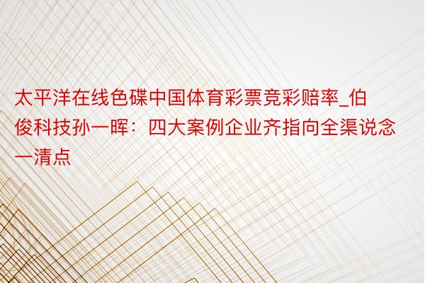 太平洋在线色碟中国体育彩票竞彩赔率_伯俊科技孙一晖：四大案例企业齐指向全渠说念一清点