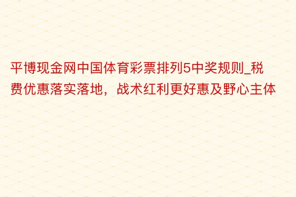 平博现金网中国体育彩票排列5中奖规则_税费优惠落实落地，战术红利更好惠及野心主体