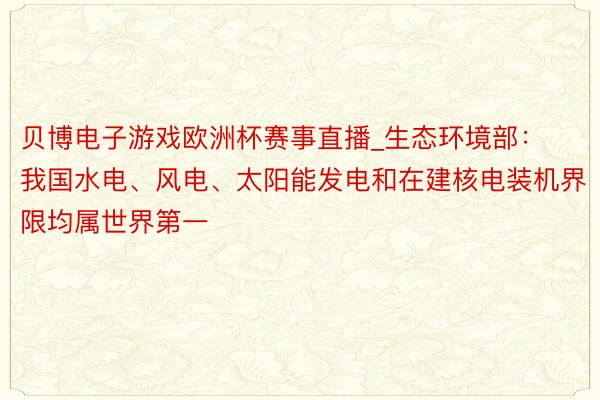 贝博电子游戏欧洲杯赛事直播_生态环境部：我国水电、风电、太阳能发电和在建核电装机界限均属世界第一