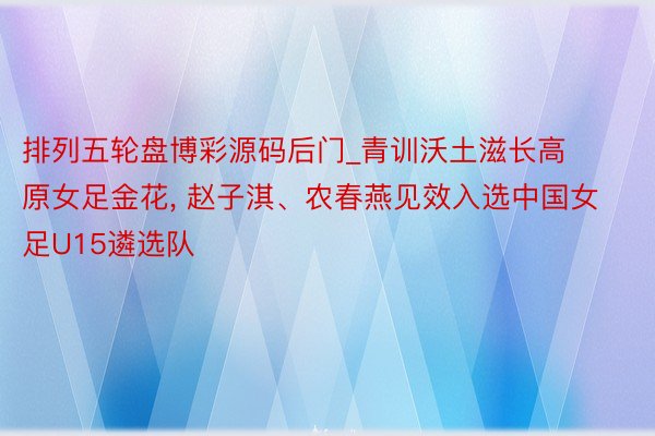 排列五轮盘博彩源码后门_青训沃土滋长高原女足金花, 赵子淇、农春燕见效入选中国女足U15遴选队