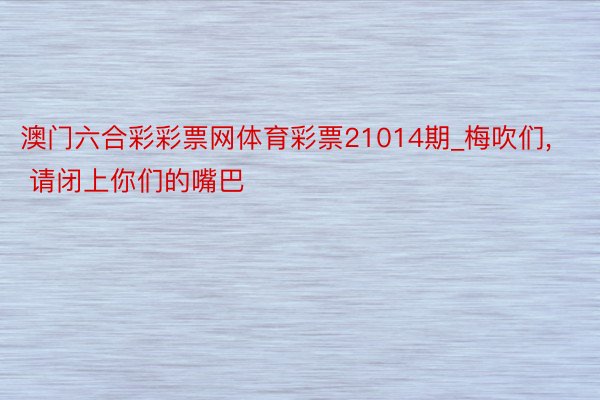 澳门六合彩彩票网体育彩票21014期_梅吹们, 请闭上你们的嘴巴