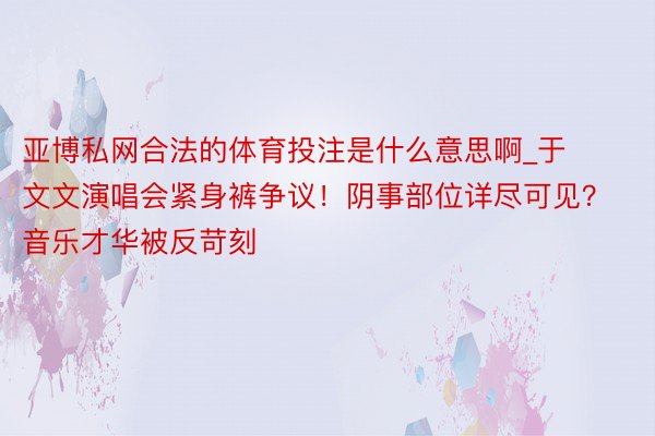 亚博私网合法的体育投注是什么意思啊_于文文演唱会紧身裤争议！阴事部位详尽可见？音乐才华被反苛刻