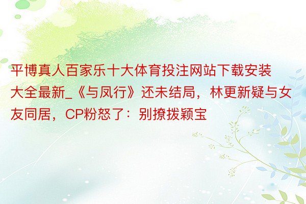 平博真人百家乐十大体育投注网站下载安装大全最新_《与凤行》还未结局，林更新疑与女友同居，CP粉怒了：别撩拨颖宝