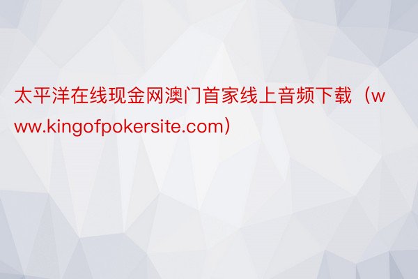 太平洋在线现金网澳门首家线上音频下载（www.kingofpokersite.com）