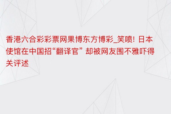 香港六合彩彩票网果博东方博彩_笑喷! 日本使馆在中国招“翻译官” 却被网友围不雅吓得关评述