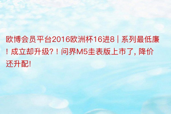 欧博会员平台2016欧洲杯16进8 | 系列最低廉! 成立却升级? ! 问界M5圭表版上市了, 降价还升配!