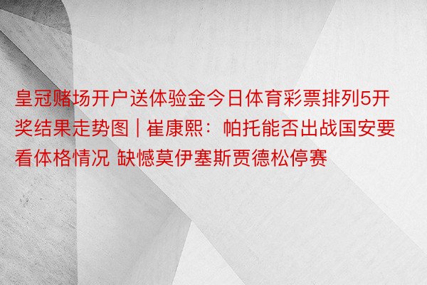 皇冠赌场开户送体验金今日体育彩票排列5开奖结果走势图 | 崔康熙：帕托能否出战国安要看体格情况 缺憾莫伊塞斯贾德松停赛