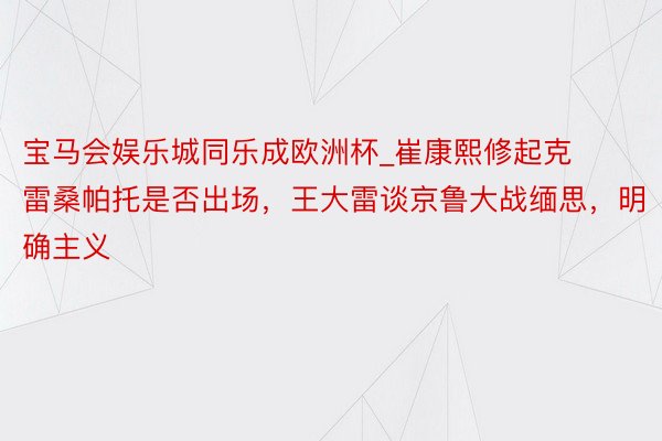 宝马会娱乐城同乐成欧洲杯_崔康熙修起克雷桑帕托是否出场,王大雷谈京鲁大战缅思,明确主义