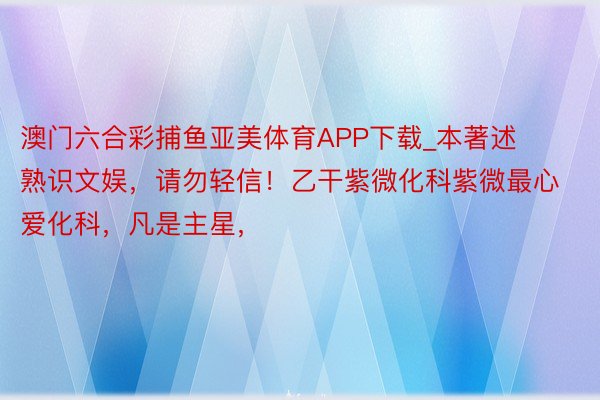 澳门六合彩捕鱼亚美体育APP下载_本著述熟识文娱，请勿轻信！乙干紫微化科紫微最心爱化科，凡是主星，