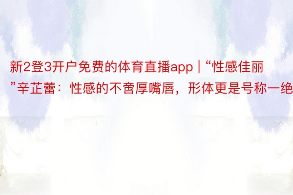 新2登3开户免费的体育直播app | “性感佳丽”辛芷蕾：性感的不啻厚嘴唇，形体更是号称一绝