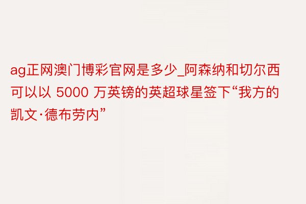 ag正网澳门博彩官网是多少_阿森纳和切尔西可以以 5000 万英镑的英超球星签下“我方的凯文·德布劳内”