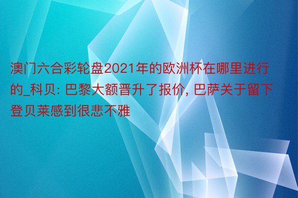 澳门六合彩轮盘2021年的欧洲杯在哪里进行的_科贝: 巴黎大额晋升了报价, 巴萨关于留下登贝莱感到很悲不雅