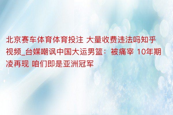 北京赛车体育体育投注 大量收费违法吗知乎视频_台媒嘲讽中国大运男篮：被痛宰 10年期凌再现 咱们即是亚洲冠军