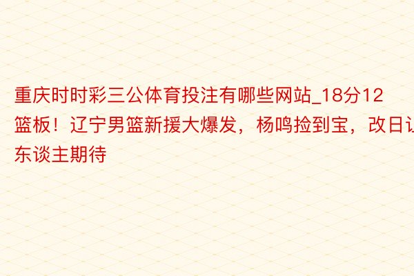 重庆时时彩三公体育投注有哪些网站_18分12篮板！辽宁男篮新援大爆发，杨鸣捡到宝，改日让东谈主期待