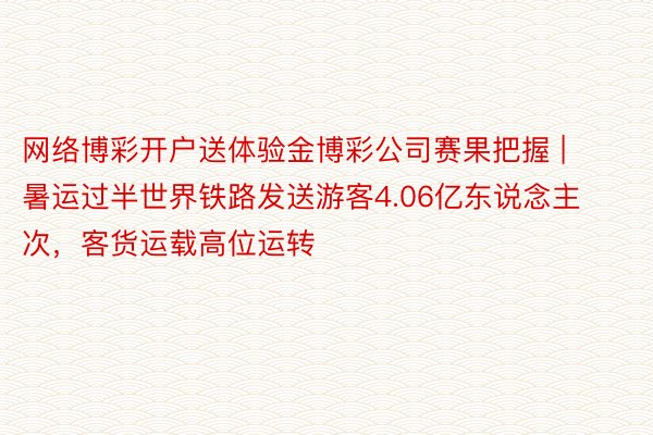 网络博彩开户送体验金博彩公司赛果把握 | 暑运过半世界铁路发送游客4.06亿东说念主次，客货运载高位运转