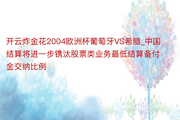 开云炸金花2004欧洲杯葡萄牙VS希腊_中国结算将进一步镌汰股票类业务最低结算备付金交纳比例