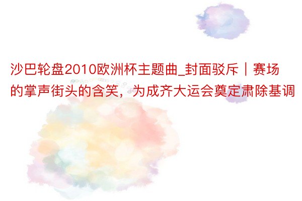 沙巴轮盘2010欧洲杯主题曲_封面驳斥｜赛场的掌声街头的含笑，为成齐大运会奠定肃除基调