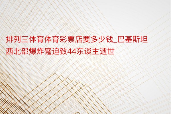 排列三体育体育彩票店要多少钱_巴基斯坦西北部爆炸蹙迫致44东谈主逝世