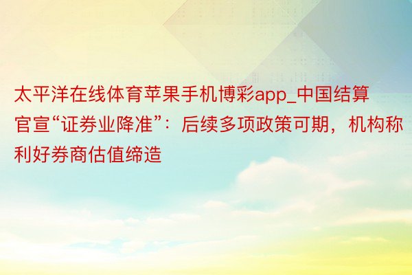 太平洋在线体育苹果手机博彩app_中国结算官宣“证券业降准”：后续多项政策可期，机构称利好券商估值缔造