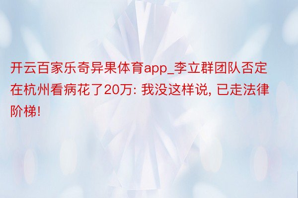 开云百家乐奇异果体育app_李立群团队否定在杭州看病花了20万: 我没这样说, 已走法律阶梯!