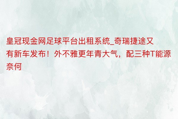 皇冠现金网足球平台出租系统_奇瑞捷途又有新车发布！外不雅更年青大气，配三种T能源奈何