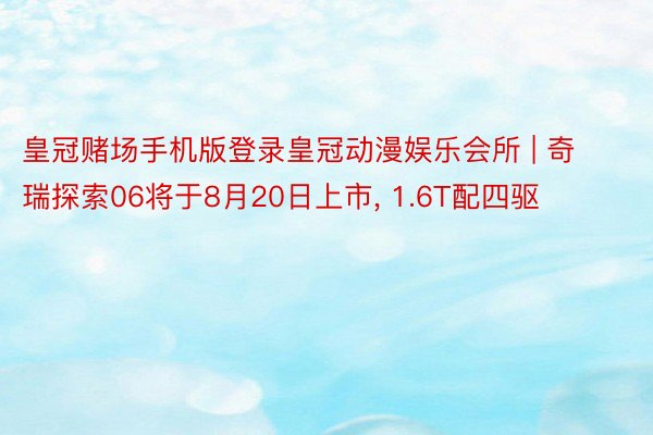 皇冠赌场手机版登录皇冠动漫娱乐会所 | 奇瑞探索06将于8月20日上市, 1.6T配四驱