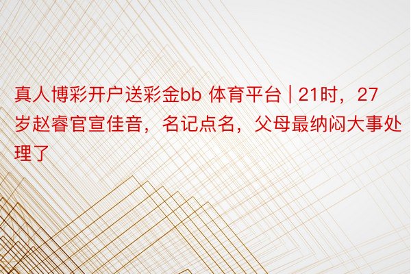 真人博彩开户送彩金bb 体育平台 | 21时，27岁赵睿官宣佳音，名记点名，父母最纳闷大事处理了