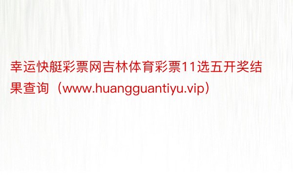 幸运快艇彩票网吉林体育彩票11选五开奖结果查询（www.huangguantiyu.vip）