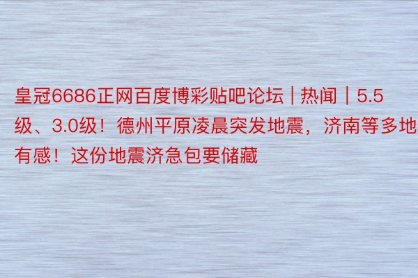 皇冠6686正网百度博彩贴吧论坛 | 热闻｜5.5级、3.0级！德州平原凌晨突发地震，济南等多地有感！这份地震济急包要储藏