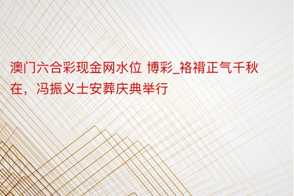 澳门六合彩现金网水位 博彩_袼褙正气千秋在，冯振义士安葬庆典举行