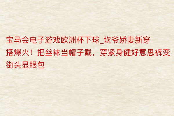 宝马会电子游戏欧洲杯下球_坎爷娇妻新穿搭爆火！把丝袜当帽子戴，穿紧身健好意思裤变街头显眼包