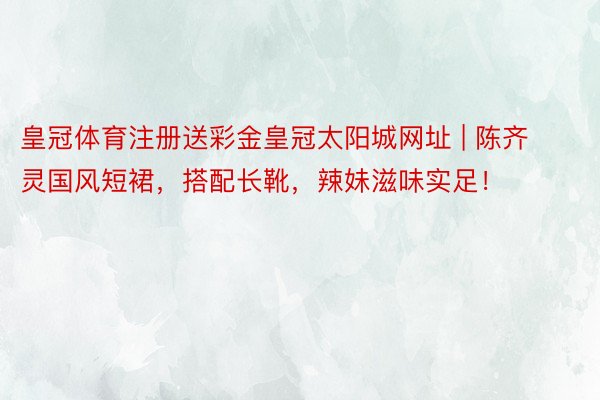 皇冠体育注册送彩金皇冠太阳城网址 | 陈齐灵国风短裙，搭配长靴，辣妹滋味实足！