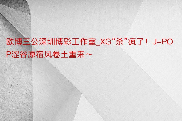 欧博三公深圳博彩工作室_XG“杀”疯了！J-POP涩谷原宿风卷土重来～