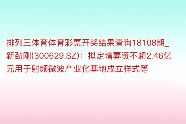 排列三体育体育彩票开奖结果查询18108期_新劲刚(300629.SZ)：拟定增募资不超2.46亿元用于射频微波产业化基地成立样式等