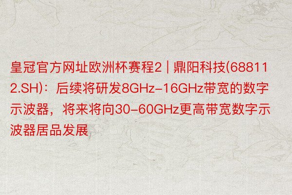 皇冠官方网址欧洲杯赛程2 | 鼎阳科技(688112.SH)：后续将研发8GHz-16GHz带宽的数字示波器，将来将向30-60GHz更高带宽数字示波器居品发展