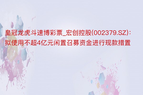 皇冠龙虎斗速博彩票_宏创控股(002379.SZ)：拟使用不超4亿元闲置召募资金进行现款措置